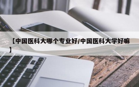 【中国医科大哪个专业好/中国医科大学好嘛】