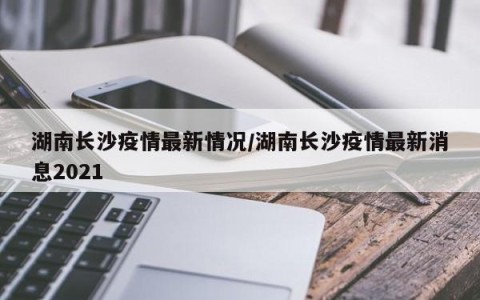 湖南长沙疫情最新情况/湖南长沙疫情最新消息2021