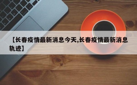 【长春疫情最新消息今天,长春疫情最新消息轨迹】