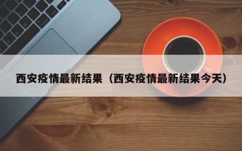 西安疫情最新结果（西安疫情最新结果今天）