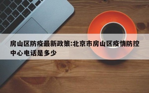 房山区防疫最新政策:北京市房山区疫情防控中心电话是多少