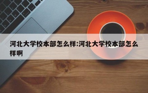 河北大学校本部怎么样:河北大学校本部怎么样啊