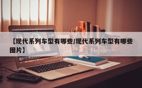 【现代系列车型有哪些/现代系列车型有哪些图片】