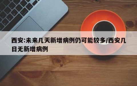 西安:未来几天新增病例仍可能较多/西安几日无新增病例