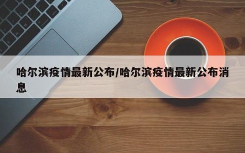哈尔滨疫情最新公布/哈尔滨疫情最新公布消息