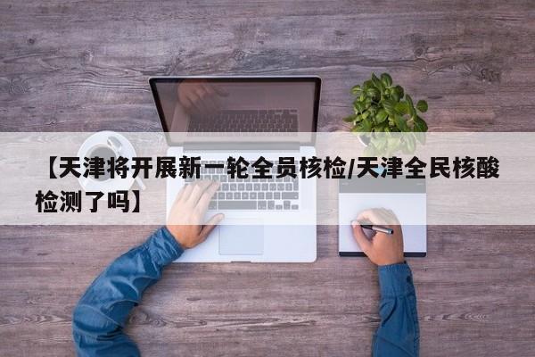 【天津将开展新一轮全员核检/天津全民核酸检测了吗】