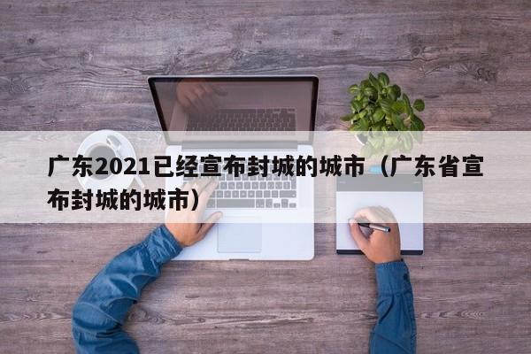 广东2021已经宣布封城的城市(广东省宣布封城的城市)