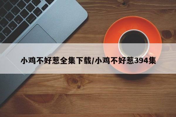 小鸡不好惹全集下载/小鸡不好惹394集