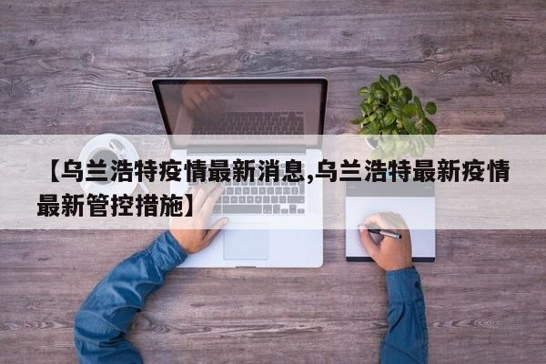 【乌兰浩特疫情最新消息,乌兰浩特最新疫情最新管控措施】
