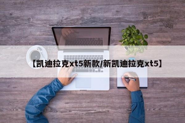 【凯迪拉克xt5新款/新凯迪拉克xt5】
