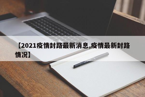 【2021疫情封路最新消息,疫情最新封路情况】