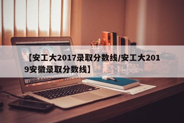 【安工大2017录取分数线/安工大2019安徽录取分数线】