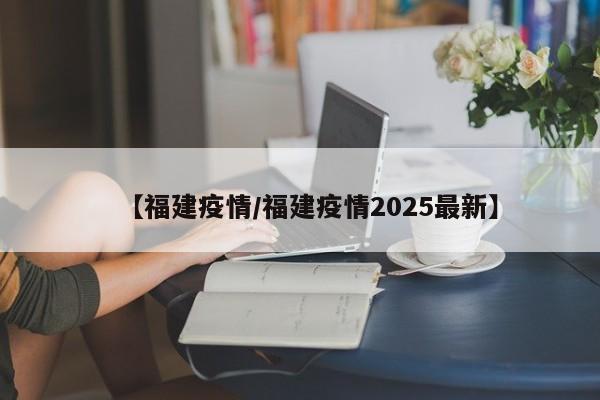 【福建疫情/福建疫情2025最新】