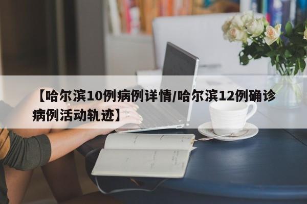 【哈尔滨10例病例详情/哈尔滨12例确诊病例活动轨迹】