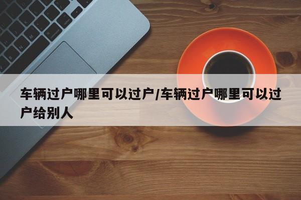 车辆过户哪里可以过户/车辆过户哪里可以过户给别人