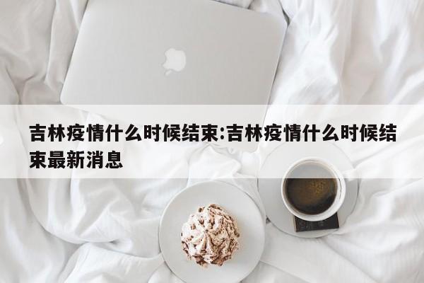 吉林疫情什么时候结束:吉林疫情什么时候结束最新消息