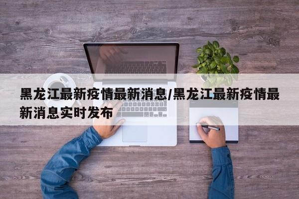 黑龙江最新疫情最新消息/黑龙江最新疫情最新消息实时发布