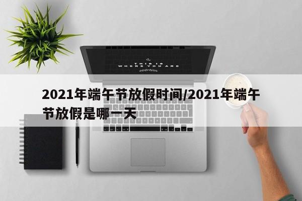 2021年端午节放假时间/2021年端午节放假是哪一天