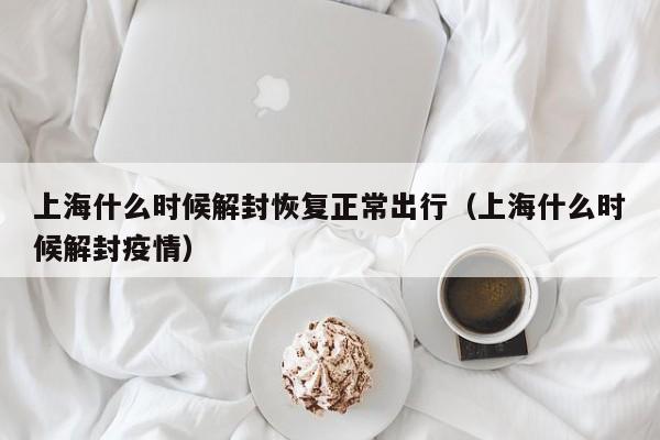 上海什么时候解封恢复正常出行(上海什么时候解封疫情)