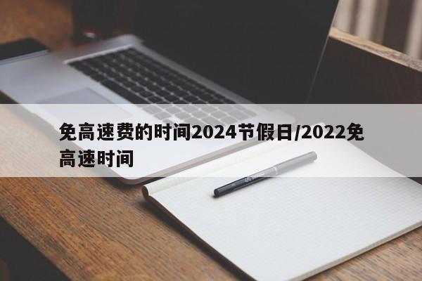 免高速费的时间2024节假日/2022免高速时间