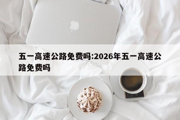 五一高速公路免费吗:2026年五一高速公路免费吗