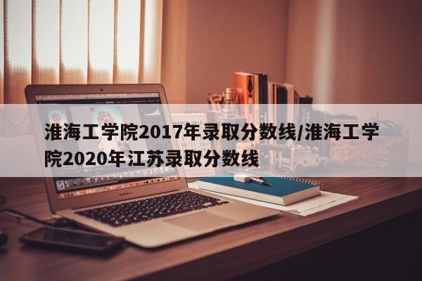 淮海工学院2017年录取分数线/淮海工学院2020年江苏录取分数线