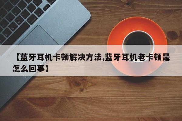 【蓝牙耳机卡顿解决方法,蓝牙耳机老卡顿是怎么回事】