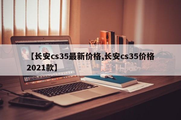 【长安cs35最新价格,长安cs35价格2021款】