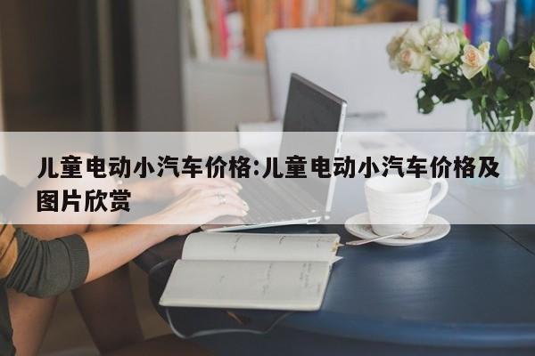 儿童电动小汽车价格:儿童电动小汽车价格及图片欣赏