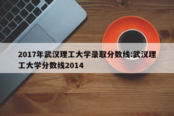 2017年武汉理工大学录取分数线:武汉理工大学分数线2014