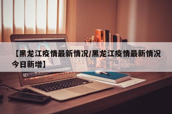【黑龙江疫情最新情况/黑龙江疫情最新情况今日新增】