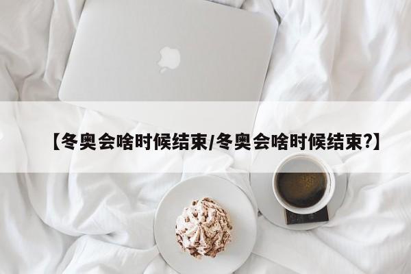 【冬奥会啥时候结束/冬奥会啥时候结束?】