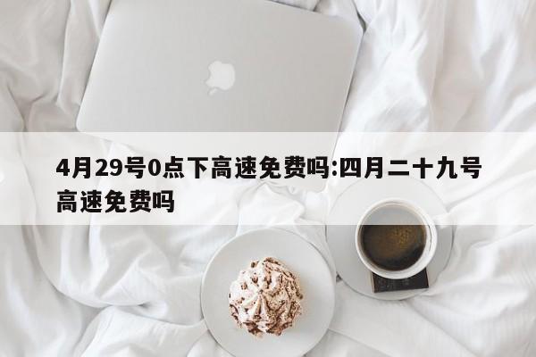 4月29号0点下高速免费吗:四月二十九号高速免费吗