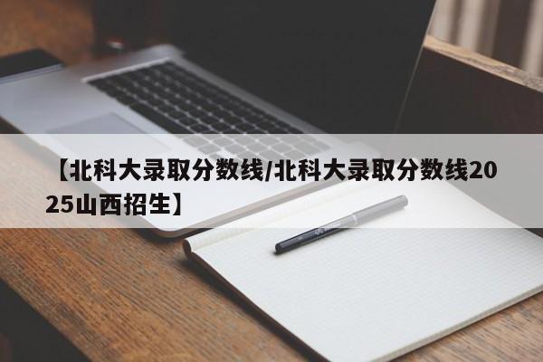 【北科大录取分数线/北科大录取分数线2025山西招生】