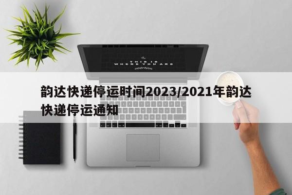 韵达快递停运时间2023/2021年韵达快递停运通知