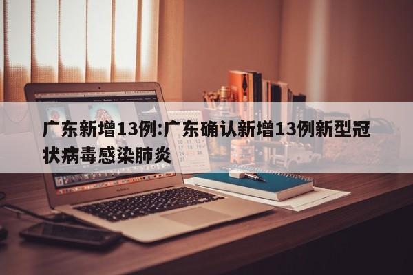 广东新增13例:广东确认新增13例新型冠状病毒感染肺炎