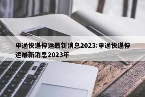 申通快递停运最新消息2023:申通快递停运最新消息2023年