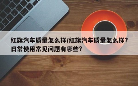 红旗汽车质量怎么样/红旗汽车质量怎么样?日常使用常见问题有哪些?