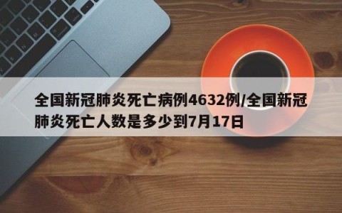 全国新冠肺炎死亡病例4632例/全国新冠肺炎死亡人数是多少到7月17日