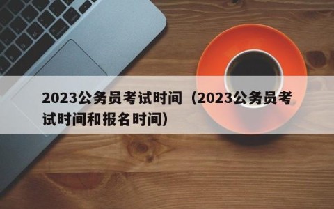 2023公务员考试时间（2023公务员考试时间和报名时间）
