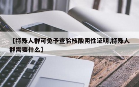 【特殊人群可免予查验核酸阴性证明,特殊人群需要什么】
