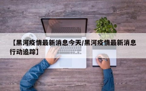 【黑河疫情最新消息今天/黑河疫情最新消息行动追踪】