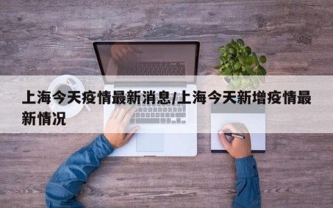 上海今天疫情最新消息/上海今天新增疫情最新情况
