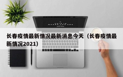 长春疫情最新情况最新消息今天（长春疫情最新情况2021）