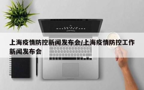上海疫情防控新闻发布会/上海疫情防控工作新闻发布会