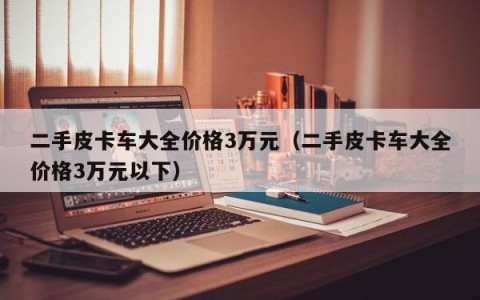 二手皮卡车大全价格3万元（二手皮卡车大全价格3万元以下）