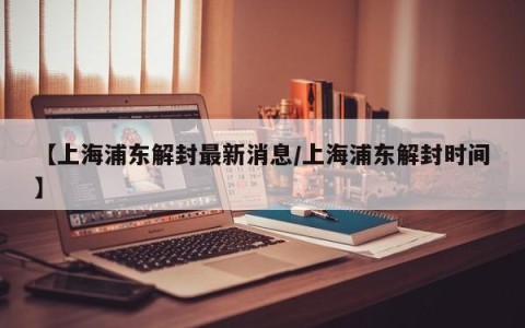【上海浦东解封最新消息/上海浦东解封时间】