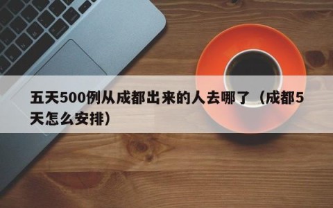 五天500例从成都出来的人去哪了（成都5天怎么安排）
