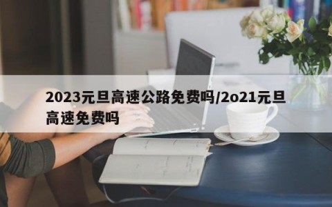 2023元旦高速公路免费吗/2o21元旦高速免费吗