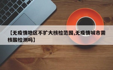 【无疫情地区不扩大核检范围,无疫情城市需核酸检测吗】